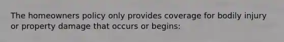 The homeowners policy only provides coverage for bodily injury or property damage that occurs or begins: