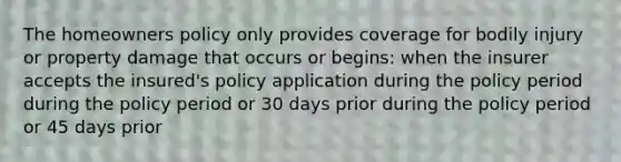 The homeowners policy only provides coverage for bodily injury or property damage that occurs or begins: when the insurer accepts the insured's policy application during the policy period during the policy period or 30 days prior during the policy period or 45 days prior