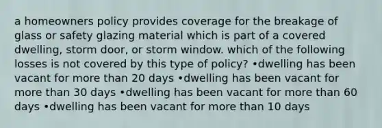 a homeowners policy provides coverage for the breakage of glass or safety glazing material which is part of a covered dwelling, storm door, or storm window. which of the following losses is not covered by this type of policy? •dwelling has been vacant for <a href='https://www.questionai.com/knowledge/keWHlEPx42-more-than' class='anchor-knowledge'>more than</a> 20 days •dwelling has been vacant for more than 30 days •dwelling has been vacant for more than 60 days •dwelling has been vacant for more than 10 days