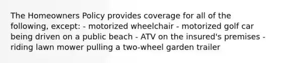 The Homeowners Policy provides coverage for all of the following, except: - motorized wheelchair - motorized golf car being driven on a public beach - ATV on the insured's premises - riding lawn mower pulling a two-wheel garden trailer