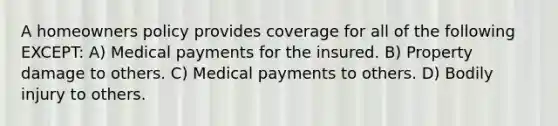 A homeowners policy provides coverage for all of the following EXCEPT: A) Medical payments for the insured. B) Property damage to others. C) Medical payments to others. D) Bodily injury to others.