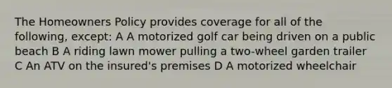 The Homeowners Policy provides coverage for all of the following, except: A A motorized golf car being driven on a public beach B A riding lawn mower pulling a two-wheel garden trailer C An ATV on the insured's premises D A motorized wheelchair