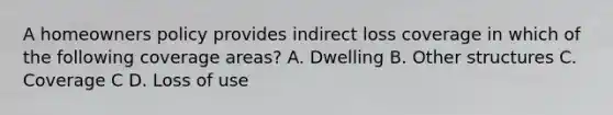 A homeowners policy provides indirect loss coverage in which of the following coverage areas? A. Dwelling B. Other structures C. Coverage C D. Loss of use