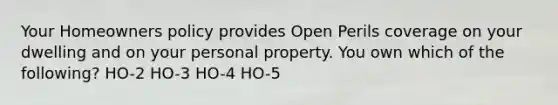 Your Homeowners policy provides Open Perils coverage on your dwelling and on your personal property. You own which of the following? HO-2 HO-3 HO-4 HO-5