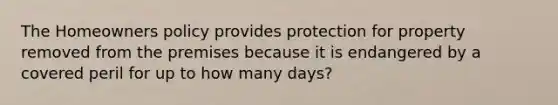 The Homeowners policy provides protection for property removed from the premises because it is endangered by a covered peril for up to how many days?