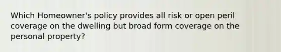 Which Homeowner's policy provides all risk or open peril coverage on the dwelling but broad form coverage on the personal property?