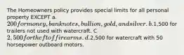 The Homeowners policy provides special limits for all personal property EXCEPT a. 200 for money, bank notes, bullion, gold, and silver. b.1,500 for trailers not used with watercraft. C 2,500 for theft of firearms. d.2,500 for watercraft with 50 horsepower outboard motors.