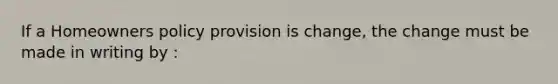 If a Homeowners policy provision is change, the change must be made in writing by :