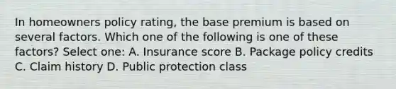 In homeowners policy rating, the base premium is based on several factors. Which one of the following is one of these factors? Select one: A. Insurance score B. Package policy credits C. Claim history D. Public protection class