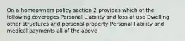 On a homeowners policy section 2 provides which of the following coverages Personal Liability and loss of use Dwelling other structures and personal property Personal liability and medical payments all of the above