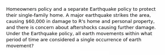 Homeowners policy and a separate Earthquake policy to protect their single-family home. A major earthquake strikes the area, causing 60,000 in damage to R's home and personal property, and there is concern about aftershocks causing further damage. Under the Earthquake policy, all earth movements within what period of time are considered a single occurrence of earth movement?