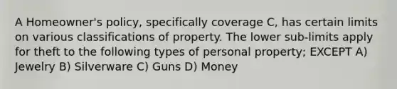 A Homeowner's policy, specifically coverage C, has certain limits on various classifications of property. The lower sub-limits apply for theft to the following types of personal property; EXCEPT A) Jewelry B) Silverware C) Guns D) Money