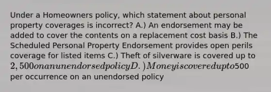 Under a Homeowners policy, which statement about personal property coverages is incorrect? A.) An endorsement may be added to cover the contents on a replacement cost basis B.) The Scheduled Personal Property Endorsement provides open perils coverage for listed items C.) Theft of silverware is covered up to 2,500 on an unendorsed policy D.) Money is covered up to500 per occurrence on an unendorsed policy