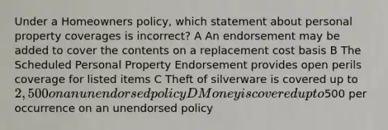 Under a Homeowners policy, which statement about personal property coverages is incorrect? A An endorsement may be added to cover the contents on a replacement cost basis B The Scheduled Personal Property Endorsement provides open perils coverage for listed items C Theft of silverware is covered up to 2,500 on an unendorsed policy D Money is covered up to500 per occurrence on an unendorsed policy