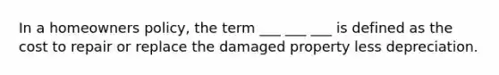 In a homeowners policy, the term ___ ___ ___ is defined as the cost to repair or replace the damaged property less depreciation.