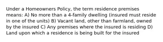 Under a Homeowners Policy, the term residence premises means: A) No more than a 4-family dwelling (insured must reside in one of the units) B) Vacant land, other than farmland, owned by the insured C) Any premises where the insured is residing D) Land upon which a residence is being built for the insured