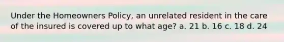 Under the Homeowners Policy, an unrelated resident in the care of the insured is covered up to what age? a. 21 b. 16 c. 18 d. 24