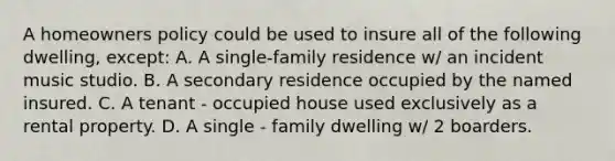 A homeowners policy could be used to insure all of the following dwelling, except: A. A single-family residence w/ an incident music studio. B. A secondary residence occupied by the named insured. C. A tenant - occupied house used exclusively as a rental property. D. A single - family dwelling w/ 2 boarders.