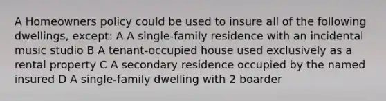 A Homeowners policy could be used to insure all of the following dwellings, except: A A single-family residence with an incidental music studio B A tenant-occupied house used exclusively as a rental property C A secondary residence occupied by the named insured D A single-family dwelling with 2 boarder