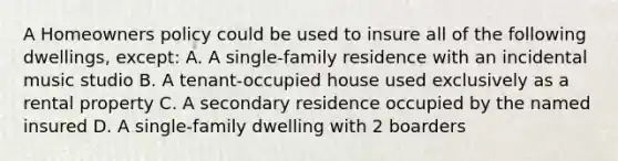 A Homeowners policy could be used to insure all of the following dwellings, except: A. A single-family residence with an incidental music studio B. A tenant-occupied house used exclusively as a rental property C. A secondary residence occupied by the named insured D. A single-family dwelling with 2 boarders