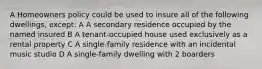 A Homeowners policy could be used to insure all of the following dwellings, except: A A secondary residence occupied by the named insured B A tenant-occupied house used exclusively as a rental property C A single-family residence with an incidental music studio D A single-family dwelling with 2 boarders