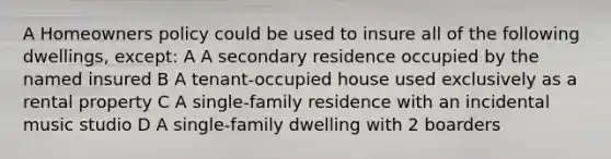 A Homeowners policy could be used to insure all of the following dwellings, except: A A secondary residence occupied by the named insured B A tenant-occupied house used exclusively as a rental property C A single-family residence with an incidental music studio D A single-family dwelling with 2 boarders