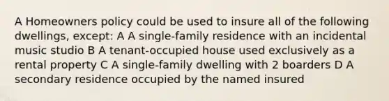 A Homeowners policy could be used to insure all of the following dwellings, except: A A single-family residence with an incidental music studio B A tenant-occupied house used exclusively as a rental property C A single-family dwelling with 2 boarders D A secondary residence occupied by the named insured