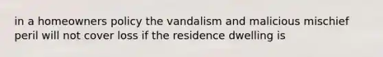 in a homeowners policy the vandalism and malicious mischief peril will not cover loss if the residence dwelling is