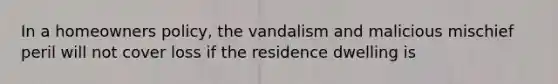 In a homeowners policy, the vandalism and malicious mischief peril will not cover loss if the residence dwelling is