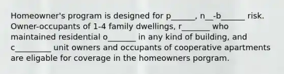 Homeowner's program is designed for p______, n__-b______ risk. Owner-occupants of 1-4 family dwellings, r_______ who maintained residential o_______ in any kind of building, and c_________ unit owners and occupants of cooperative apartments are eligable for coverage in the homeowners porgram.