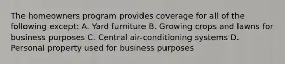 The homeowners program provides coverage for all of the following except: A. Yard furniture B. Growing crops and lawns for business purposes C. Central air-conditioning systems D. Personal property used for business purposes