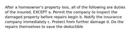 After a homeowner's property loss, all of the following are duties of the insured, EXCEPT a. Permit the company to inspect the damaged property before repairs begin b. Notify the insurance company immediately c. Protect from further damage d. Do the repairs themselves to save the deductible