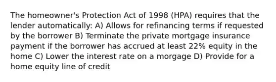 The homeowner's Protection Act of 1998 (HPA) requires that the lender automatically: A) Allows for refinancing terms if requested by the borrower B) Terminate the private mortgage insurance payment if the borrower has accrued at least 22% equity in the home C) Lower the interest rate on a morgage D) Provide for a home equity line of credit