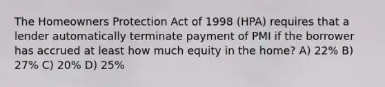 The Homeowners Protection Act of 1998 (HPA) requires that a lender automatically terminate payment of PMI if the borrower has accrued at least how much equity in the home? A) 22% B) 27% C) 20% D) 25%