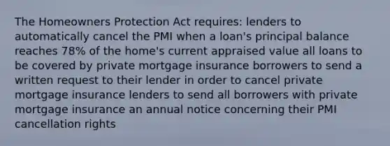 The Homeowners Protection Act requires: lenders to automatically cancel the PMI when a loan's principal balance reaches 78% of the home's current appraised value all loans to be covered by private mortgage insurance borrowers to send a written request to their lender in order to cancel private mortgage insurance lenders to send all borrowers with private mortgage insurance an annual notice concerning their PMI cancellation rights