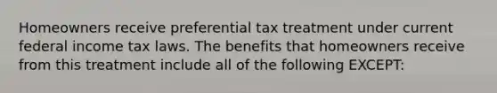 Homeowners receive preferential tax treatment under current federal income tax laws. The benefits that homeowners receive from this treatment include all of the following EXCEPT: