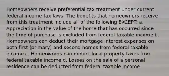 Homeowners receive preferential tax treatment under current federal income tax laws. The benefits that homeowners receive from this treatment include all of the following EXCEPT: a. Appreciation in the value of the home that has occurred since the time of purchase is excluded from federal taxable income b. Homeowners can deduct their mortgage interest expenses on both first (primary) and second homes from federal taxable income c. Homeowners can deduct local property taxes from federal taxable income d. Losses on the sale of a personal residence can be deducted from federal taxable income