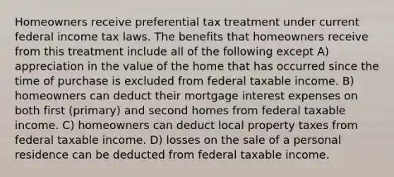 Homeowners receive preferential tax treatment under current federal income tax laws. The benefits that homeowners receive from this treatment include all of the following except A) appreciation in the value of the home that has occurred since the time of purchase is excluded from federal taxable income. B) homeowners can deduct their mortgage interest expenses on both first (primary) and second homes from federal taxable income. C) homeowners can deduct local property taxes from federal taxable income. D) losses on the sale of a personal residence can be deducted from federal taxable income.