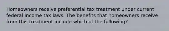 Homeowners receive preferential tax treatment under current federal income tax laws. The benefits that homeowners receive from this treatment include which of the following?