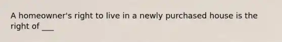 A homeowner's right to live in a newly purchased house is the right of ___