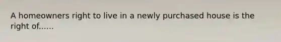 A homeowners right to live in a newly purchased house is the right of......