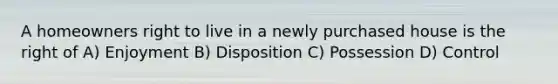 A homeowners right to live in a newly purchased house is the right of A) Enjoyment B) Disposition C) Possession D) Control