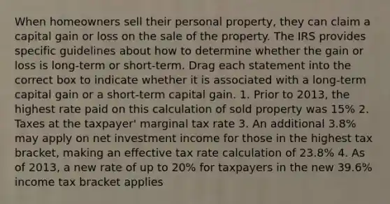 When homeowners sell their personal property, they can claim a capital gain or loss on the sale of the property. The IRS provides specific guidelines about how to determine whether the gain or loss is long-term or short-term. Drag each statement into the correct box to indicate whether it is associated with a long-term capital gain or a short-term capital gain. 1. Prior to 2013, the highest rate paid on this calculation of sold property was 15% 2. Taxes at the taxpayer' marginal tax rate 3. An additional 3.8% may apply on net investment income for those in the highest tax bracket, making an effective tax rate calculation of 23.8% 4. As of 2013, a new rate of up to 20% for taxpayers in the new 39.6% income tax bracket applies