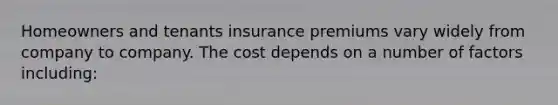 Homeowners and tenants insurance premiums vary widely from company to company. The cost depends on a number of factors including: