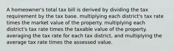 A homeowner's total tax bill is derived by dividing the tax requirement by the tax base. multiplying each district's tax rate times the market value of the property. multiplying each district's tax rate times the taxable value of the property. averaging the tax rate for each tax district, and multiplying the average tax rate times the assessed value.