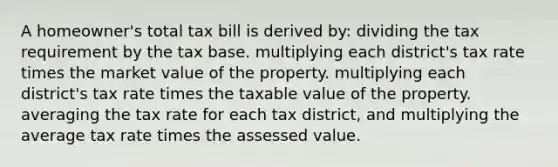 A homeowner's total tax bill is derived by: dividing the tax requirement by the tax base. multiplying each district's tax rate times the market value of the property. multiplying each district's tax rate times the taxable value of the property. averaging the tax rate for each tax district, and multiplying the average tax rate times the assessed value.