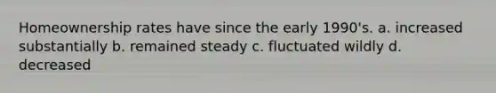 Homeownership rates have since the early 1990's. a. increased substantially b. remained steady c. fluctuated wildly d. decreased