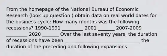 From the homepage of the National Bureau of Economic Research (look up question ) obtain data on real world dates for the business cycle: How many months was the following recessions? 1990-1991 _________ 2001 _______ 2007-2009 _________ 2020 _______ Over the last seventy years, the duration of recessions have been ________________________________ the duration of the preceding and following expansions