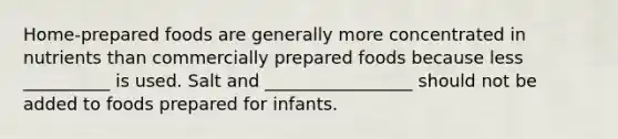 Home-prepared foods are generally more concentrated in nutrients than commercially prepared foods because less __________ is used. Salt and _________________ should not be added to foods prepared for infants.