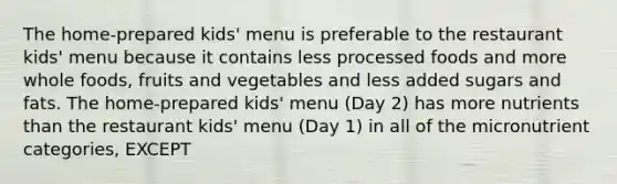 The home-prepared kids' menu is preferable to the restaurant kids' menu because it contains less processed foods and more whole foods, fruits and vegetables and less added sugars and fats. The home-prepared kids' menu (Day 2) has more nutrients than the restaurant kids' menu (Day 1) in all of the micronutrient categories, EXCEPT